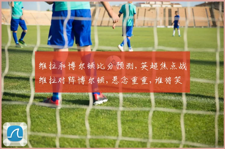 维拉和博尔顿比分预测,英超焦点战维拉对阵博尔顿,悬念重重,谁将笑到最后