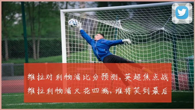 维拉对利物浦比分预测,英超焦点战维拉利物浦火花四溅,谁将笑到最后